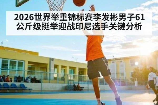 2026世界举重锦标赛李发彬男子61公斤级挺举迎战印尼选手关键分析